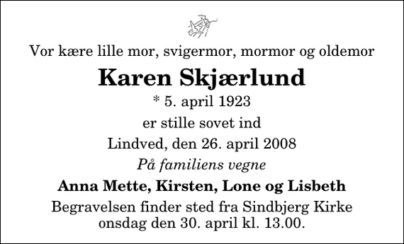 <p>Vor kære lille mor, svigermor, mormor og oldemor<br />Karen Skjærlund<br />* 5. april 1923<br />er stille sovet ind<br />Lindved, den 26. april 2008<br />På familiens vegne<br />Anna Mette, Kirsten, Lone og Lisbeth<br />Begravelsen finder sted fra Sindbjerg Kirke onsdag den 30. april kl. 13.00</p>