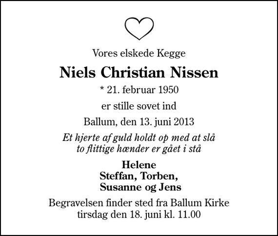 <p>Vores elskede Kegge<br />Niels Christian Nissen<br />* 21. februar 1950<br />er stille sovet ind<br />Ballum, den 13. juni 2013<br />Et hjerte af guld holdt op med at slå to flittige hænder er gået i stå<br />Helene Steffan, Torben, Susanne og Jens<br />Begravelsen finder sted fra Ballum Kirke tirsdag den 18. juni kl. 11.00</p>