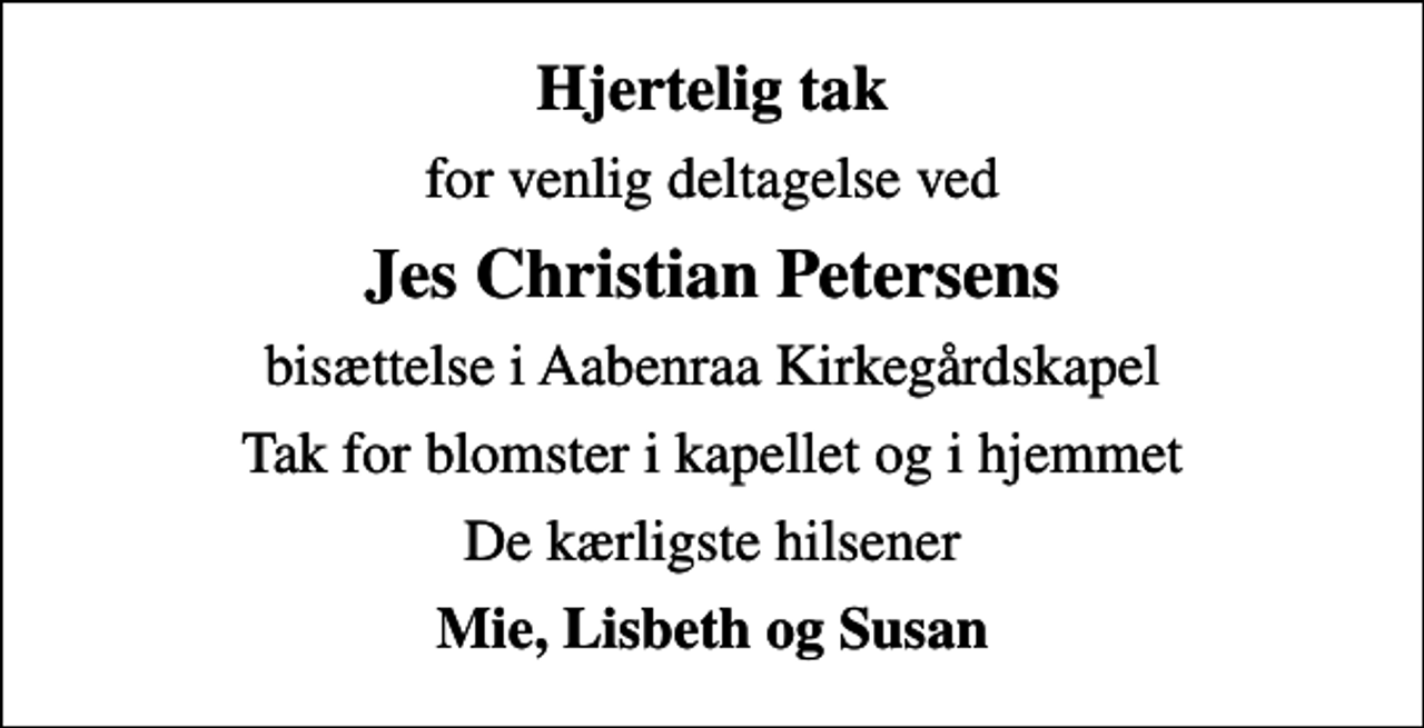 <p>Hjertelig tak<br />for venlig deltagelse ved<br />Jes Christian Petersens<br />bisættelse i Aabenraa Kirkegårdskapel<br />Tak for blomster i kapellet og i hjemmet<br />De kærligste hilsener<br />Mie, Lisbeth og Susan</p>