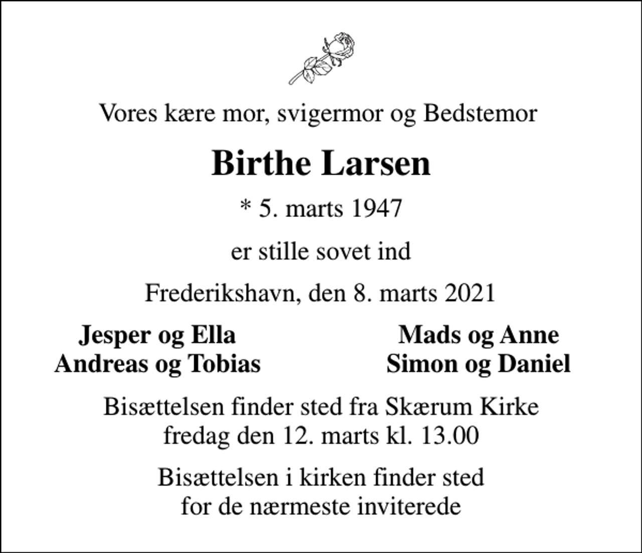 <p>Vores kære mor, svigermor og Bedstemor<br />Birthe Larsen<br />* 5. marts 1947<br />er stille sovet ind<br />Frederikshavn, den 8. marts 2021<br />Jesper og Ella<br />Mads og Anne<br />Andreas og Tobias<br />Simon og Daniel<br />Bisættelsen finder sted fra Skærum Kirke fredag den 12. marts kl. 13.00<br />Bisættelsen i kirken finder sted for de nærmeste inviterede</p>