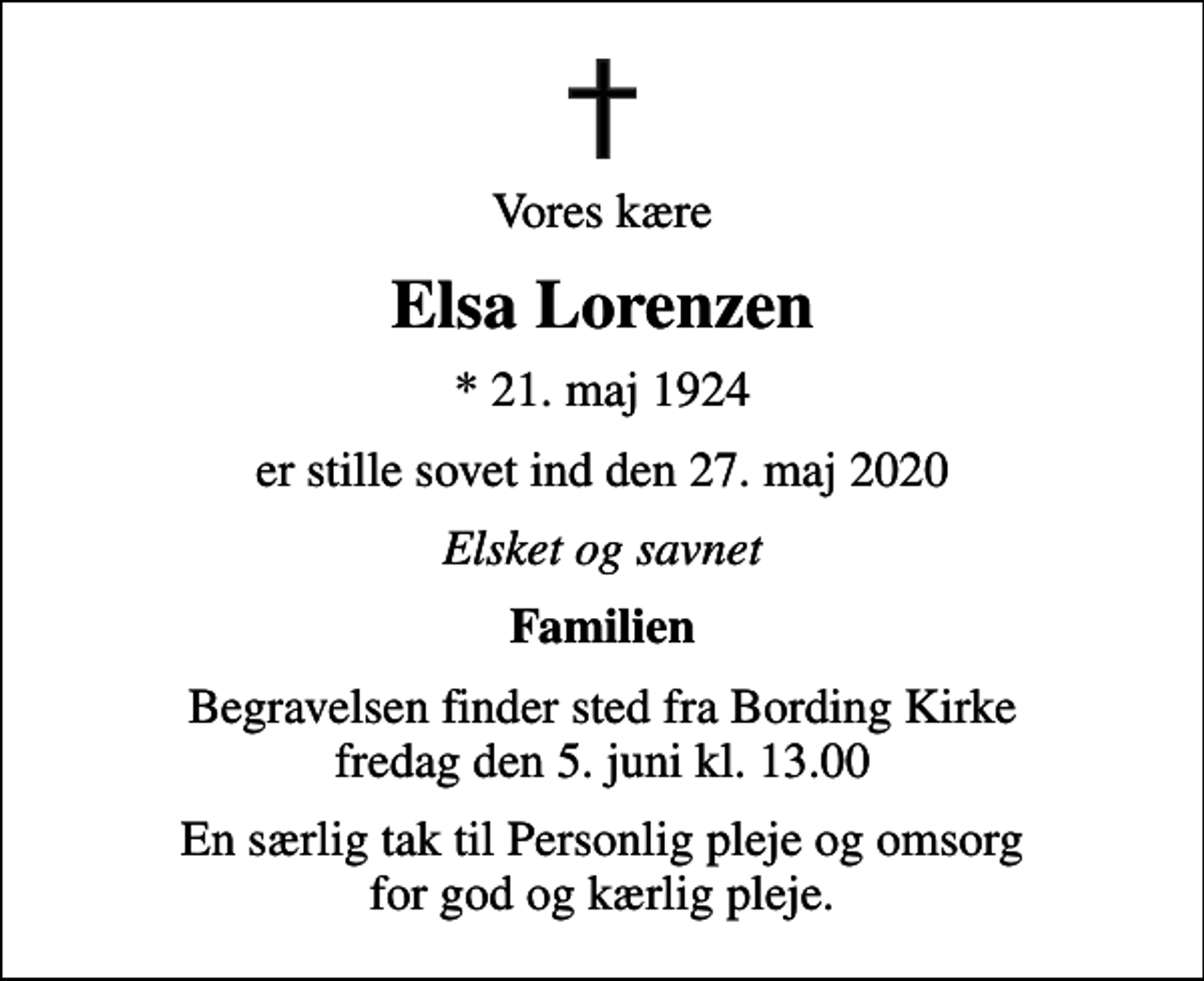 <p>Vores kære<br />Elsa Lorenzen<br />* 21. maj 1924<br />er stille sovet ind den 27. maj 2020<br />Elsket og savnet<br />Familien<br />Begravelsen finder sted fra Bording Kirke fredag den 5. juni kl. 13.00<br />En særlig tak til Personlig pleje og omsorg for god og kærlig pleje.</p>