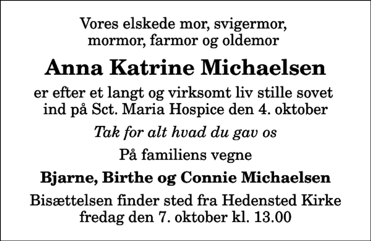 <p>Vores elskede mor, svigermor, mormor, farmor og oldemor<br />Anna Katrine Michaelsen<br />er efter et langt og virksomt liv stille sovet ind på Sct. Maria Hospice den 4. oktober<br />Tak for alt hvad du gav os<br />På familiens vegne<br />Bjarne, Birthe og Connie Michaelsen<br />Bisættelsen finder sted fra Hedensted Kirke fredag den 7. oktober kl. 13.00</p>