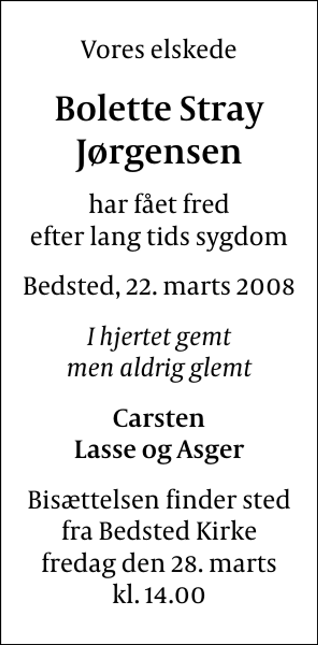 <p>Vores elskede<br />Bolette Stray Jørgensen<br />har fået fred efter lang tids sygdom<br />Bedsted, 22. marts 2008<br />I hjertet gemt men aldrig glemt<br />Carsten Lasse og Asger<br />Bisættelsen finder sted fra Bedsted Kirke fredag den 28. marts kl. 14.00</p>