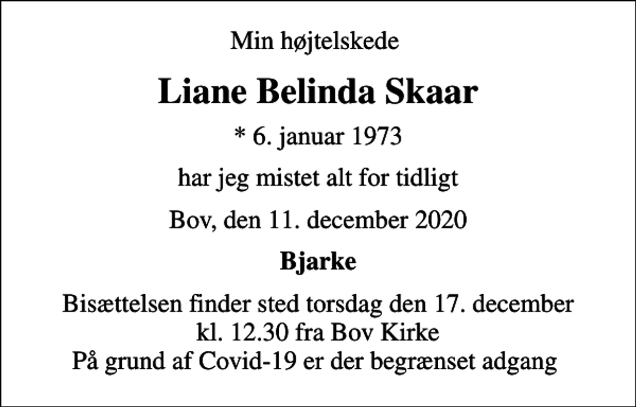 <p>Min højtelskede<br />Liane Belinda Skaar<br />* 6. januar 1973<br />har jeg mistet alt for tidligt<br />Bov, den 11. december 2020<br />Bjarke<br />Bisættelsen finder sted torsdag den 17. december kl. 12.30 fra Bov Kirke På grund af Covid-19 er der begrænset adgang</p>