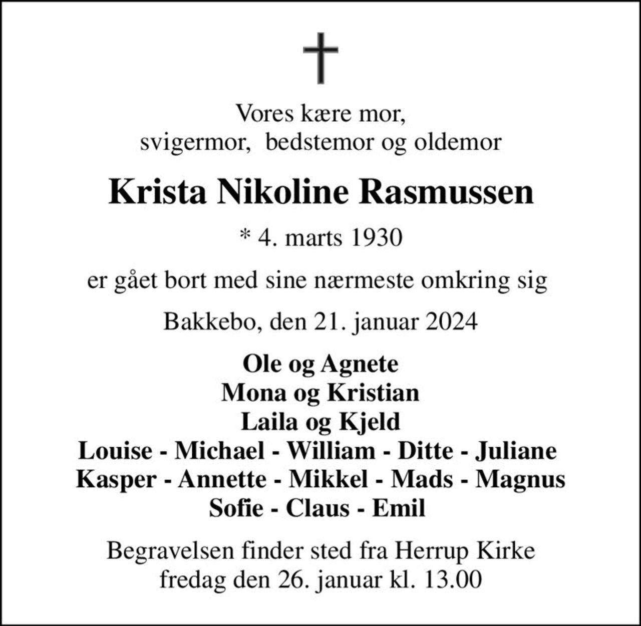 Vores kære mor, svigermor,  bedstemor og oldemor
Krista Nikoline Rasmussen
* 4. marts 1930
er gået bort med sine nærmeste omkring sig 
Bakkebo, den 21. januar 2024
Ole og Agnete Mona og Kristian Laila og Kjeld Louise - Michael - William - Ditte - Juliane  Kasper - Annette - Mikkel - Mads - Magnus Sofie - Claus - Emil 
Begravelsen finder sted fra Herrup Kirke  fredag den 26. januar kl. 13.00