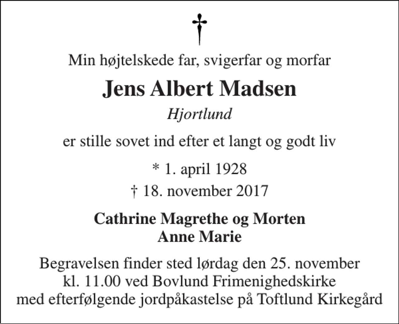 <p>Min højtelskede far, svigerfar og morfar<br />Jens Albert Madsen<br />Hjortlund<br />er stille sovet ind efter et langt og godt liv<br />* 1. april 1928<br />† 18. november 2017<br />Cathrine Magrethe og Morten Anne Marie<br />Begravelsen finder sted lørdag den 25. november kl. 11.00 ved Bovlund Frimenighedskirke med efterfølgende jordpåkastelse på Toftlund Kirkegård</p>