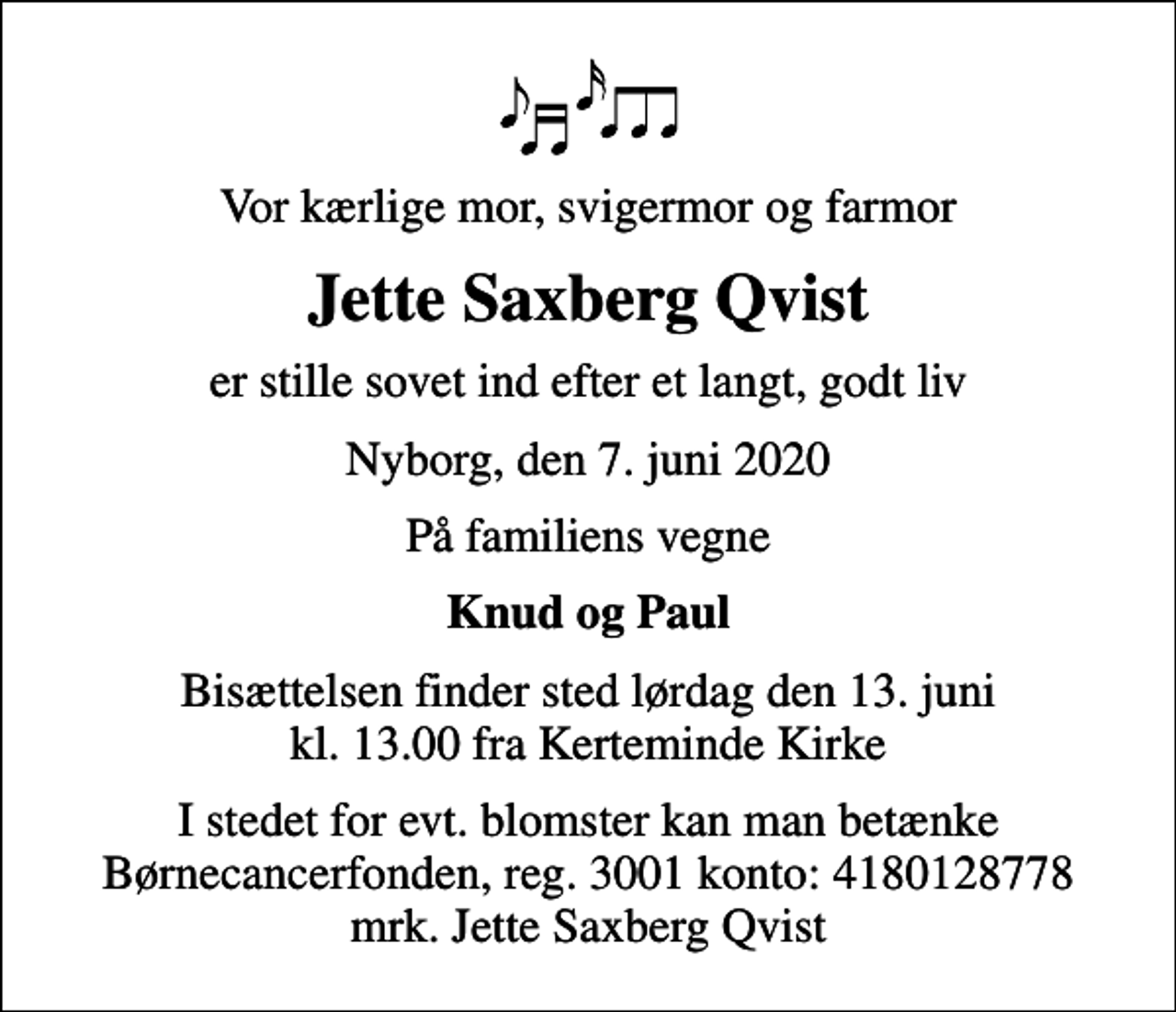 <p>Vor kærlige mor, svigermor og farmor<br />Jette Saxberg Qvist<br />er stille sovet ind efter et langt, godt liv<br />Nyborg, den 7. juni 2020<br />På familiens vegne<br />Knud og Paul<br />Bisættelsen finder sted lørdag den 13. juni kl. 13.00 fra Kerteminde Kirke<br />I stedet for evt. blomster kan man betænke<br />Børnecancerfonden reg.3001konto:4180128778mrk. Jette Saxberg<br />Qvist</p>