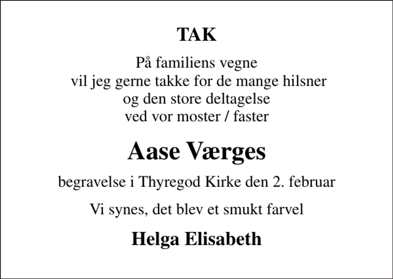 <p>TAK<br />På familiens vegne vil jeg gerne takke for de mange hilsner og den store deltagelse ved vor moster / faster<br />Aase Værges<br />begravelse i Thyregod Kirke den 2. februar<br />Vi synes, det blev et smukt farvel<br />Helga Elisabeth</p>