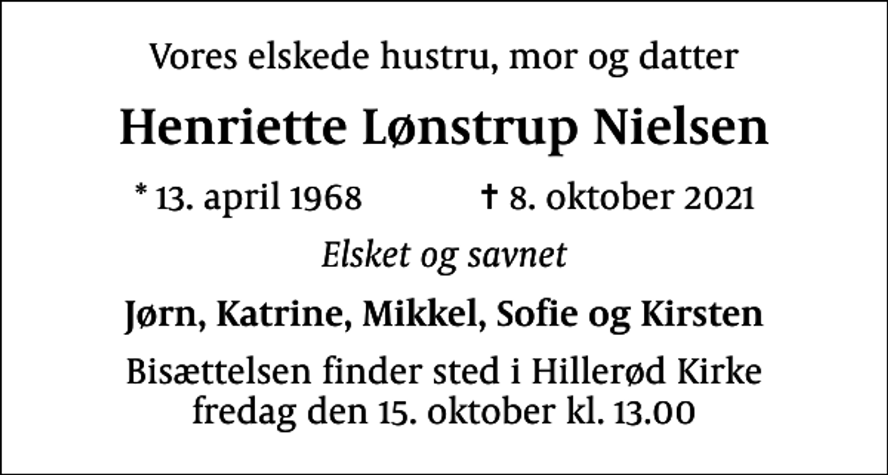 <p>Vores elskede hustru, mor og datter<br />Henriette Lønstrup Nielsen<br />* 13. april 1968 ✝ 8. oktober 2021<br />Elsket og savnet<br />Jørn, Katrine, Mikkel, Sofie og Kirsten<br />Bisættelsen finder sted i Hillerød Kirke fredag den 15. oktober kl. 13.00</p>