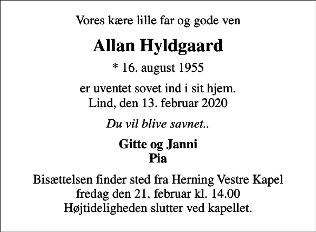 <p>Vores kære lille far og gode ven<br />Allan Hyldgaard<br />* 16. august 1955<br />er uventet sovet ind i sit hjem. Lind, den 13. februar 2020<br />Du vil blive savnet..<br />Gitte og Janni Pia<br />Bisættelsen finder sted fra Herning Vestre Kapel fredag den 21. februar kl. 14.00 Højtideligheden slutter ved kapellet.</p>