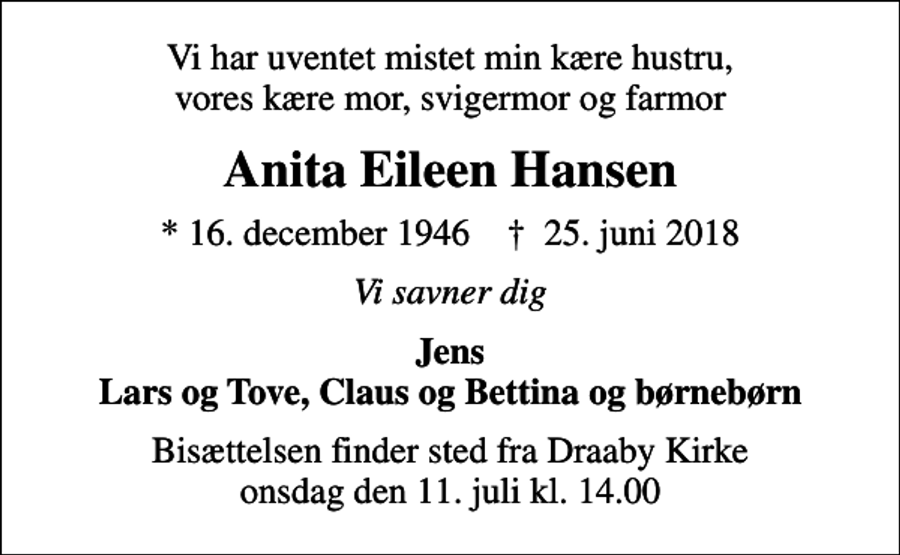 <p>Vi har uventet mistet min kære hustru, vores kære mor, svigermor og farmor<br />Anita Eileen Hansen<br />* 16. december 1946 ✝ 25. juni 2018<br />Vi savner dig<br />Jens Lars og Tove, Claus og Bettina og børnebørn<br />Bisættelsen finder sted fra Draaby Kirke onsdag den 11. juli kl. 14.00</p>