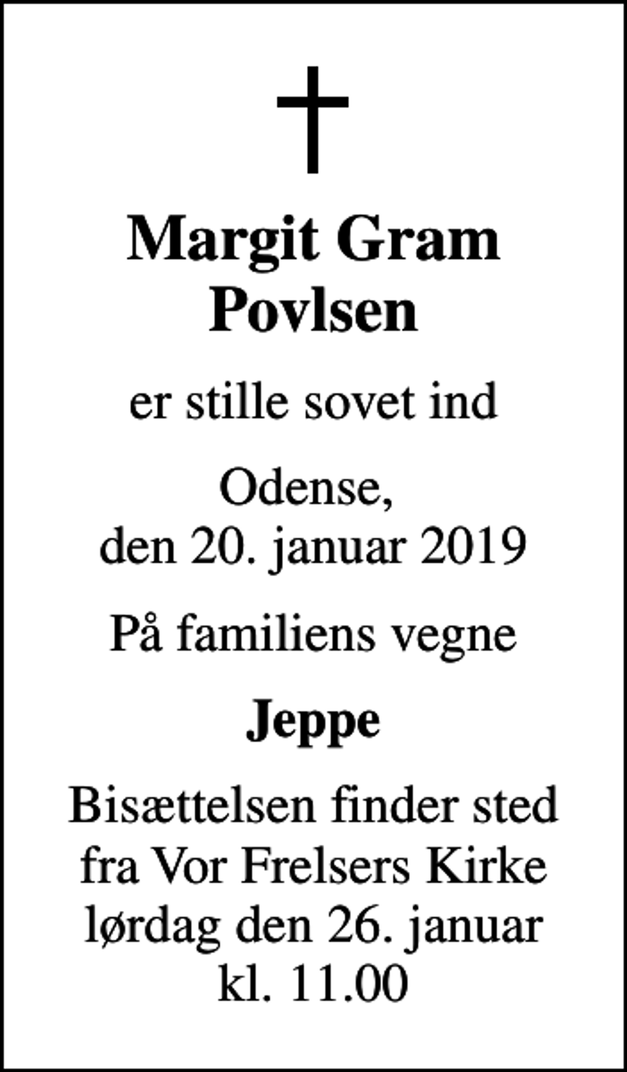 <p>Margit Gram Povlsen<br />er stille sovet ind<br />Odense, den 20. januar 2019<br />På familiens vegne<br />Jeppe<br />Bisættelsen finder sted fra Vor Frelsers Kirke lørdag den 26. januar kl. 11.00</p>