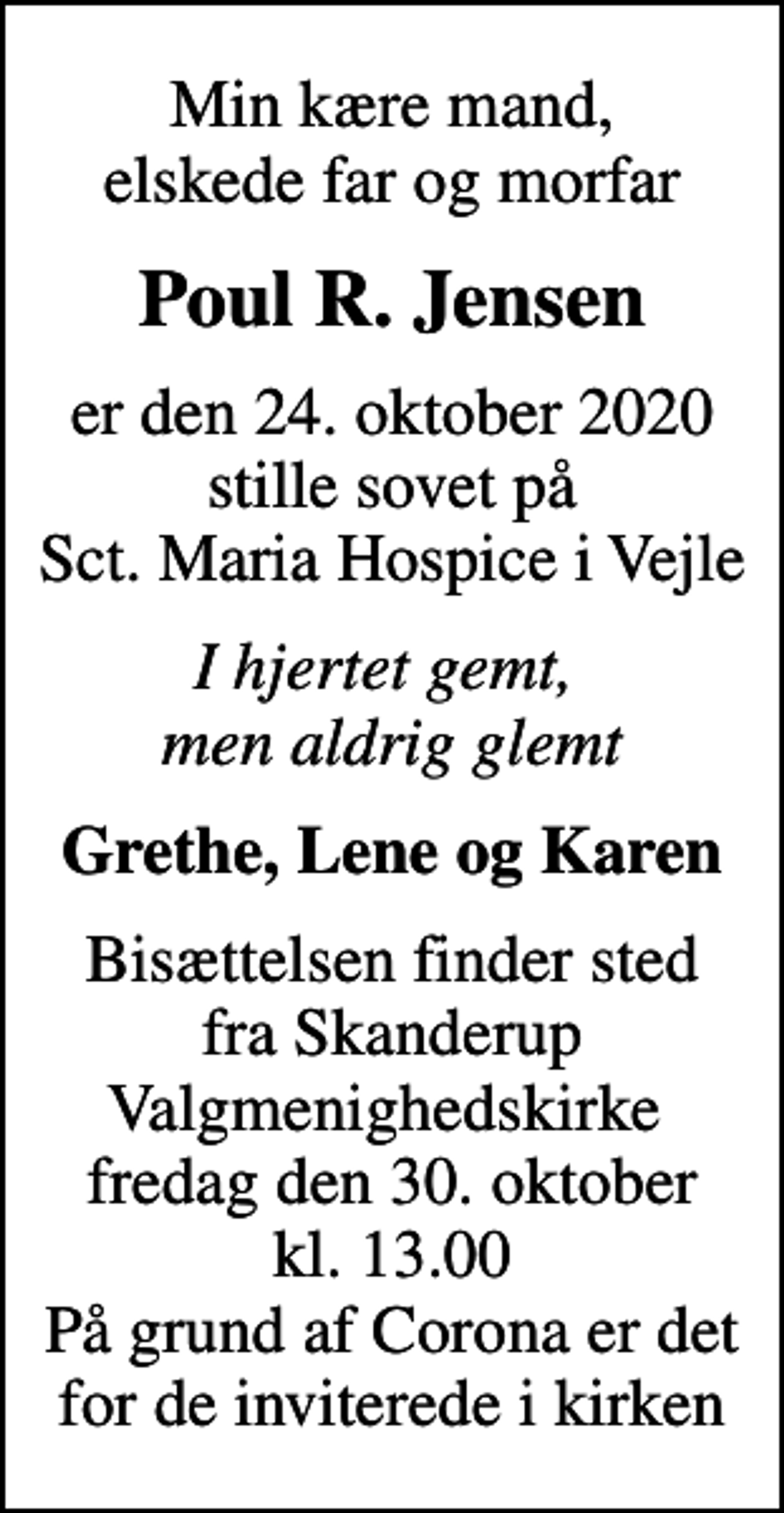 <p>Min kære mand, elskede far og morfar<br />Poul R. Jensen<br />er den 24. oktober 2020 stille sovet på Sct. Maria Hospice i Vejle<br />I hjertet gemt, men aldrig glemt<br />Grethe, Lene og Karen<br />Bisættelsen finder sted fra Skanderup Valgmenighedskirke<br />fredag den 30. oktober kl. 13.00 På grund af Corona er det for de inviterede i kirken</p>
