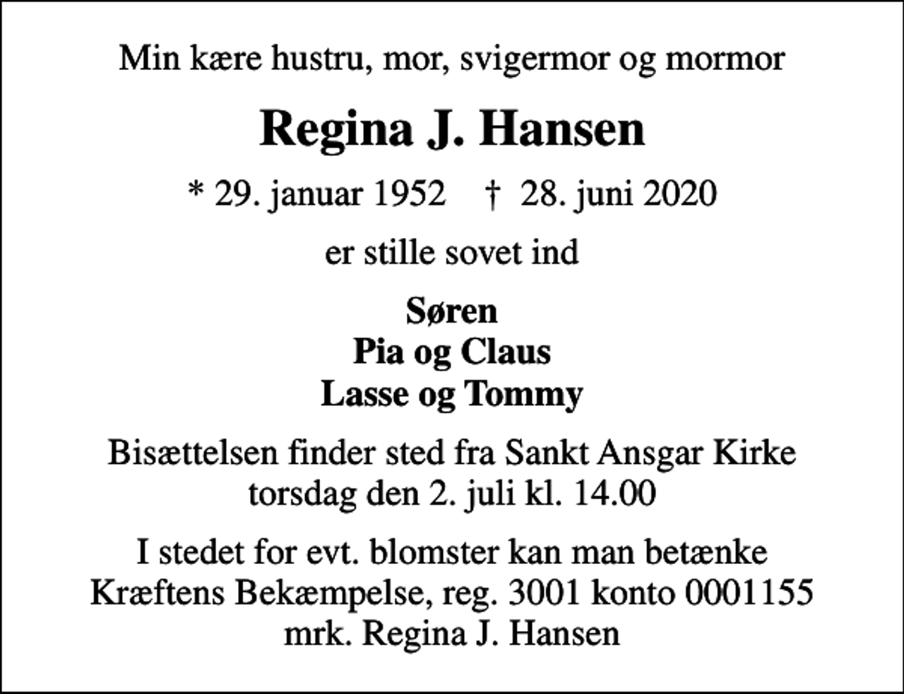 <p>Min kære hustru, mor, svigermor og mormor<br />Regina J. Hansen<br />* 29. januar 1952 ✝ 28. juni 2020<br />er stille sovet ind<br />Søren Pia og Claus Lasse og Tommy<br />Bisættelsen finder sted fra Sankt Ansgar Kirke torsdag den 2. juli kl. 14.00<br />I stedet for evt. blomster kan man betænke<br />Kræftens Bekæmpelse reg.3001konto0001155mrk. Regina J.<br />Hansen</p>