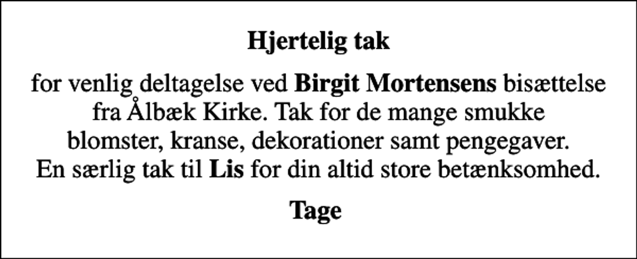 <p>Hjertelig tak<br />for venlig deltagelse ved <em>Birgit Mortensens</em> bisættelse fra Ålbæk Kirke. Tak for de mange smukke blomster, kranse, dekorationer samt pengegaver. En særlig tak til <em>Lis</em> for din altid store betænksomhed.<br />Tage</p>