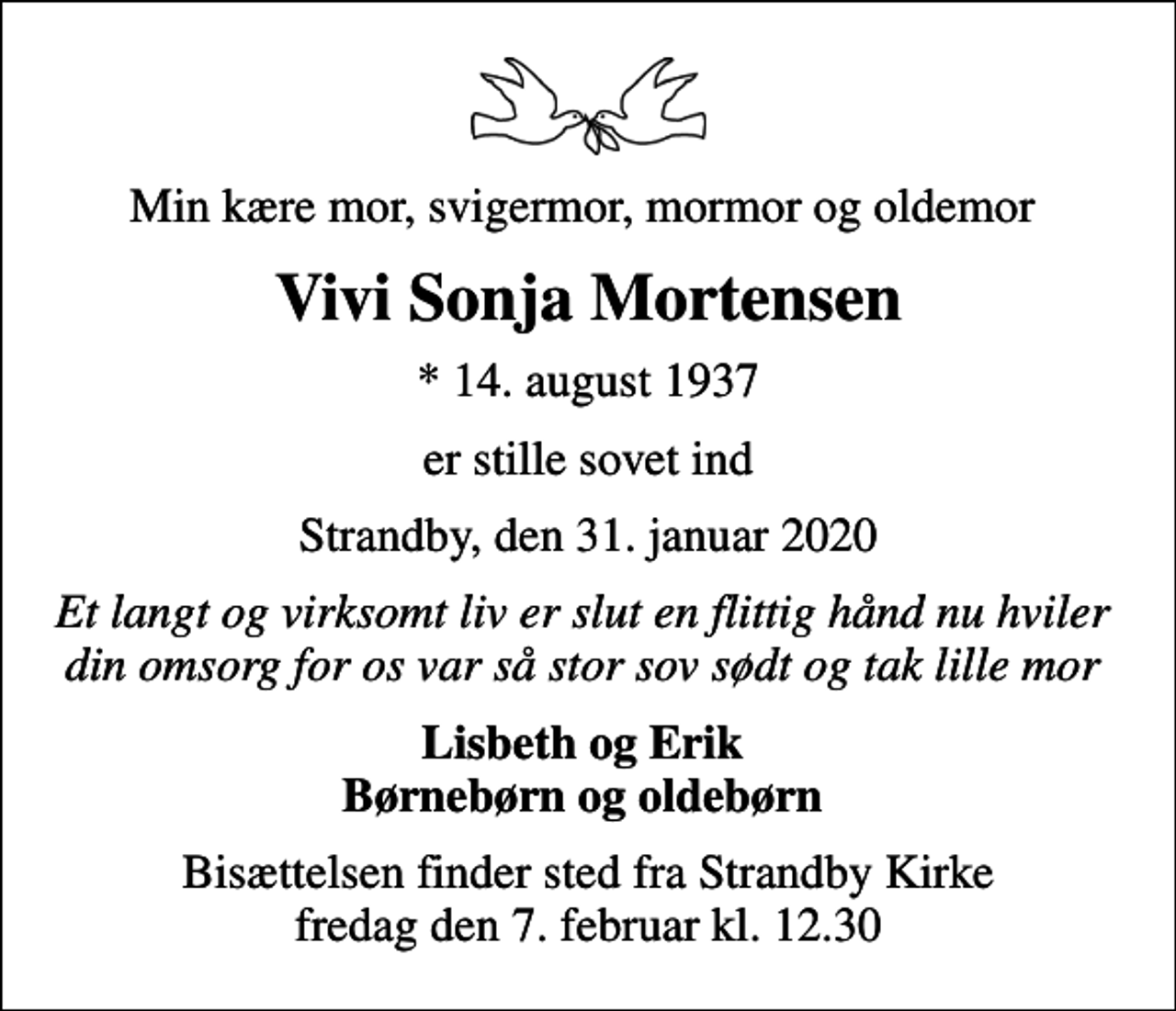 <p>Min kære mor, svigermor, mormor og oldemor<br />Vivi Sonja Mortensen<br />* 14. august 1937<br />er stille sovet ind<br />Strandby, den 31. januar 2020<br />Et langt og virksomt liv er slut en flittig hånd nu hviler din omsorg for os var så stor sov sødt og tak lille mor<br />Lisbeth og Erik Børnebørn og oldebørn<br />Bisættelsen finder sted fra Strandby Kirke fredag den 7. februar kl. 12.30</p>