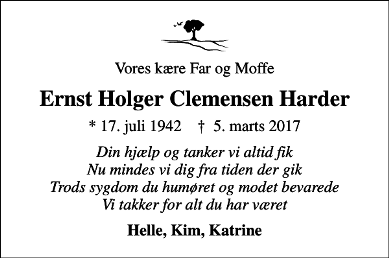 <p>Vores kære Far og Moffe<br />Ernst Holger Clemensen Harder<br />* 17. juli 1942 ✝ 5. marts 2017<br />Din hjælp og tanker vi altid fik Nu mindes vi dig fra tiden der gik Trods sygdom du humøret og modet bevarede Vi takker for alt du har været<br />Helle, Kim, Katrine</p>
