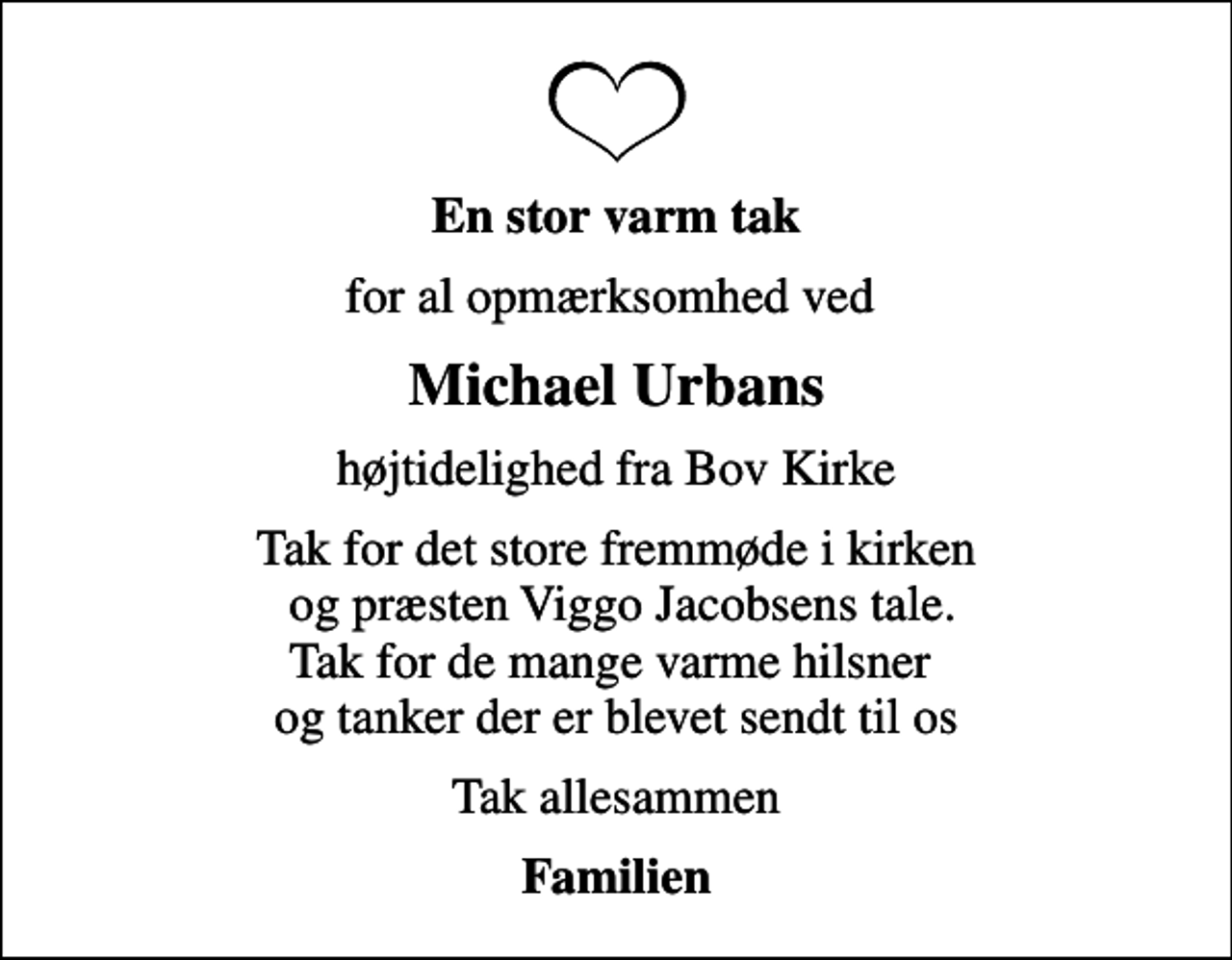 <p>En stor varm tak<br />for al opmærksomhed ved<br />Michael Urbans<br />højtidelighed fra Bov Kirke<br />Tak for det store fremmøde i kirken og præsten Viggo Jacobsens tale. Tak for de mange varme hilsner og tanker der er blevet sendt til os<br />Tak allesammen<br />Familien</p>