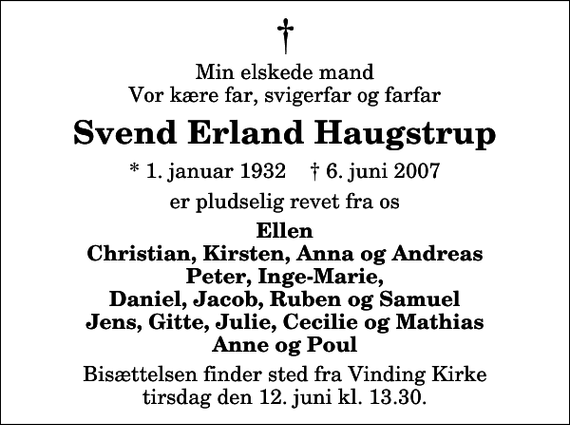 <p>Min elskede mand Vor kære far, svigerfar og farfar<br />Svend Erland Haugstrup<br />* 1. januar 1932 ✝ 6. juni 2007<br />er pludselig revet fra os<br />Ellen Christian, Kirsten, Anna og Andreas Peter, Inge-Marie, Daniel, Jacob, Ruben og Samuel Jens, Gitte, Julie, Cecilie og Mathias Anne og Poul<br />Bisættelsen finder sted fra Vinding Kirke tirsdag den 12. juni kl. 13.30</p>