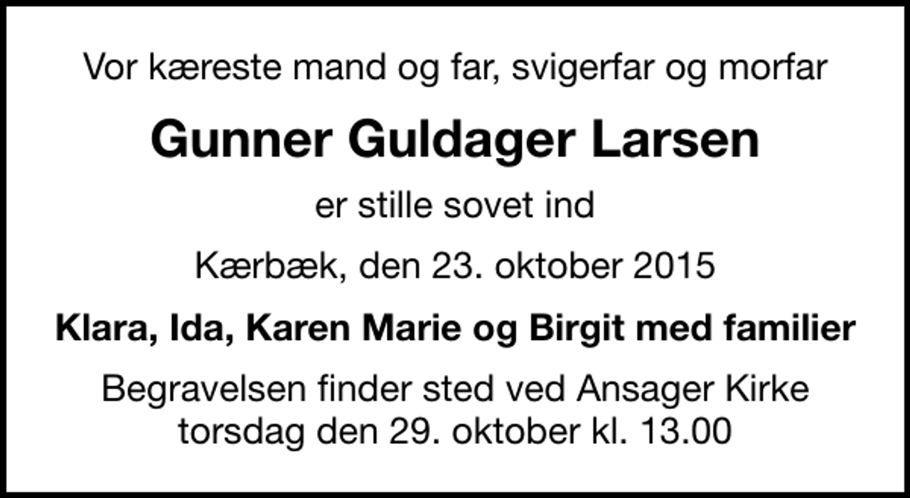 <p>Vor kæreste mand og far, svigerfar og morfar<br />Gunner Guldager Larsen<br />er stille sovet ind<br />Kærbæk, den 23. oktober 2015<br />Klara, Ida, Karen Marie og Birgit med familier<br />Begravelsen finder sted ved Ansager Kirke torsdag den 29. oktober kl. 13.00</p>