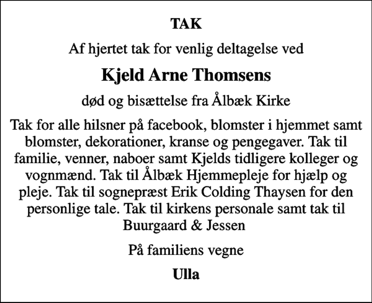 <p>TAK<br />Af hjertet tak for venlig deltagelse ved<br />Kjeld Arne Thomsens<br />død og bisættelse fra Ålbæk Kirke<br />Tak for alle hilsner på facebook, blomster i hjemmet samt blomster, dekorationer, kranse og pengegaver. Tak til familie, venner, naboer samt Kjelds tidligere kolleger og vognmænd. Tak til Ålbæk Hjemmepleje for hjælp og pleje. Tak til sognepræst Erik Colding Thaysen for den personlige tale. Tak til kirkens personale samt tak til Buurgaard &amp; Jessen<br />På familiens vegne<br />Ulla</p>