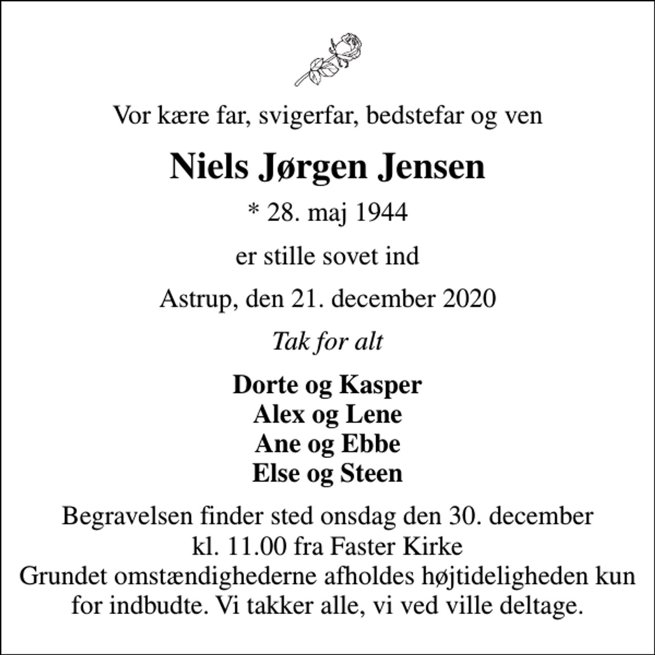 <p>Vor kære far, svigerfar, bedstefar og ven<br />Niels Jørgen Jensen<br />* 28. maj 1944<br />er stille sovet ind<br />Astrup, den 21. december 2020<br />Tak for alt<br />Dorte og Kasper Alex og Lene Ane og Ebbe Else og Steen<br />Begravelsen finder sted onsdag den 30. december kl. 11.00 fra Faster Kirke Grundet omstændighederne afholdes højtideligheden kun for indbudte. Vi takker alle, vi ved ville deltage.</p>