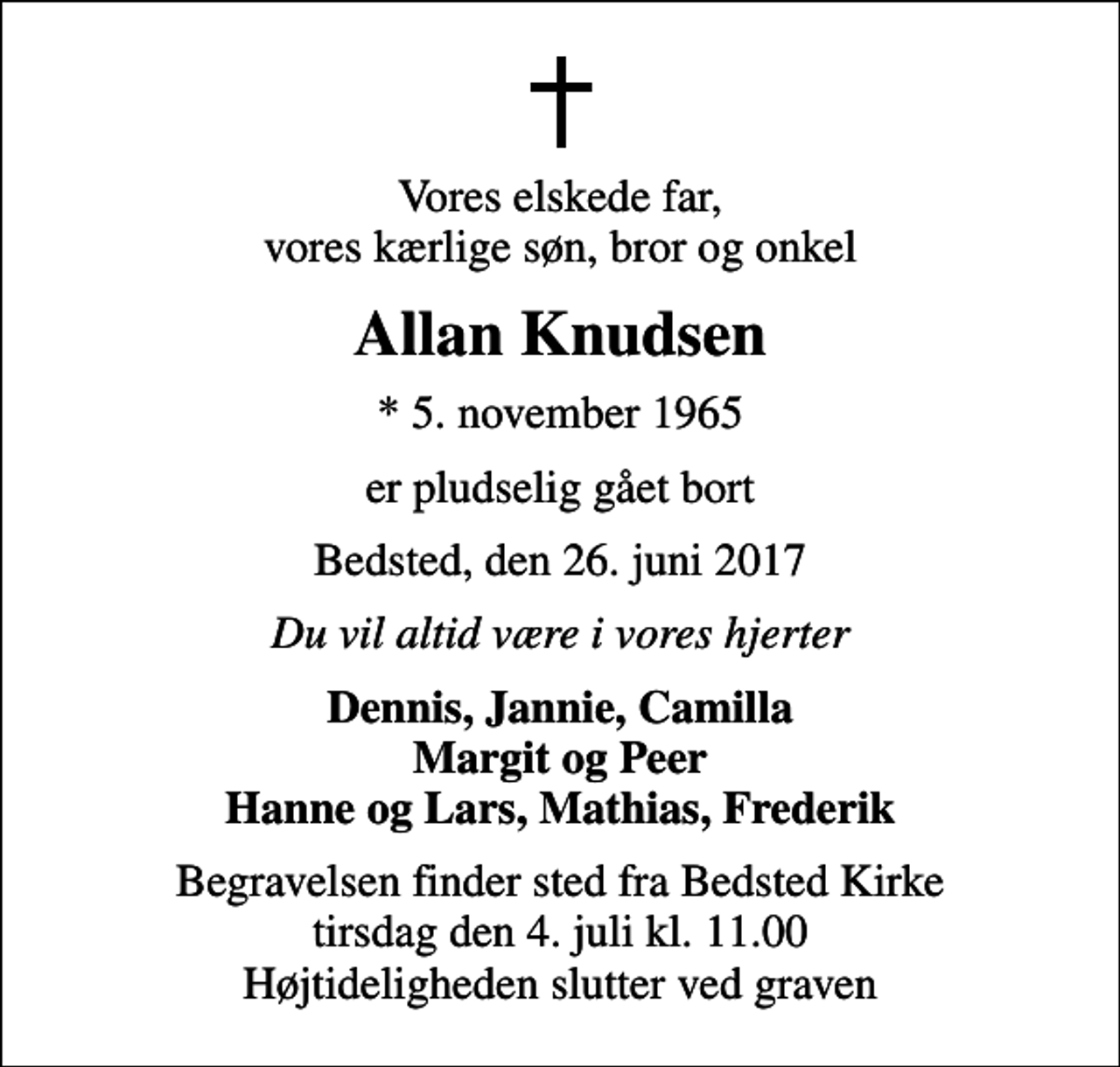 <p>Vores elskede far, vores kærlige søn, bror og onkel<br />Allan Knudsen<br />* 5. november 1965<br />er pludselig gået bort<br />Bedsted, den 26. juni 2017<br />Du vil altid være i vores hjerter<br />Dennis, Jannie, Camilla Margit og Peer Hanne og Lars, Mathias, Frederik<br />Begravelsen finder sted fra Bedsted Kirke tirsdag den 4. juli kl. 11.00 Højtideligheden slutter ved graven</p>