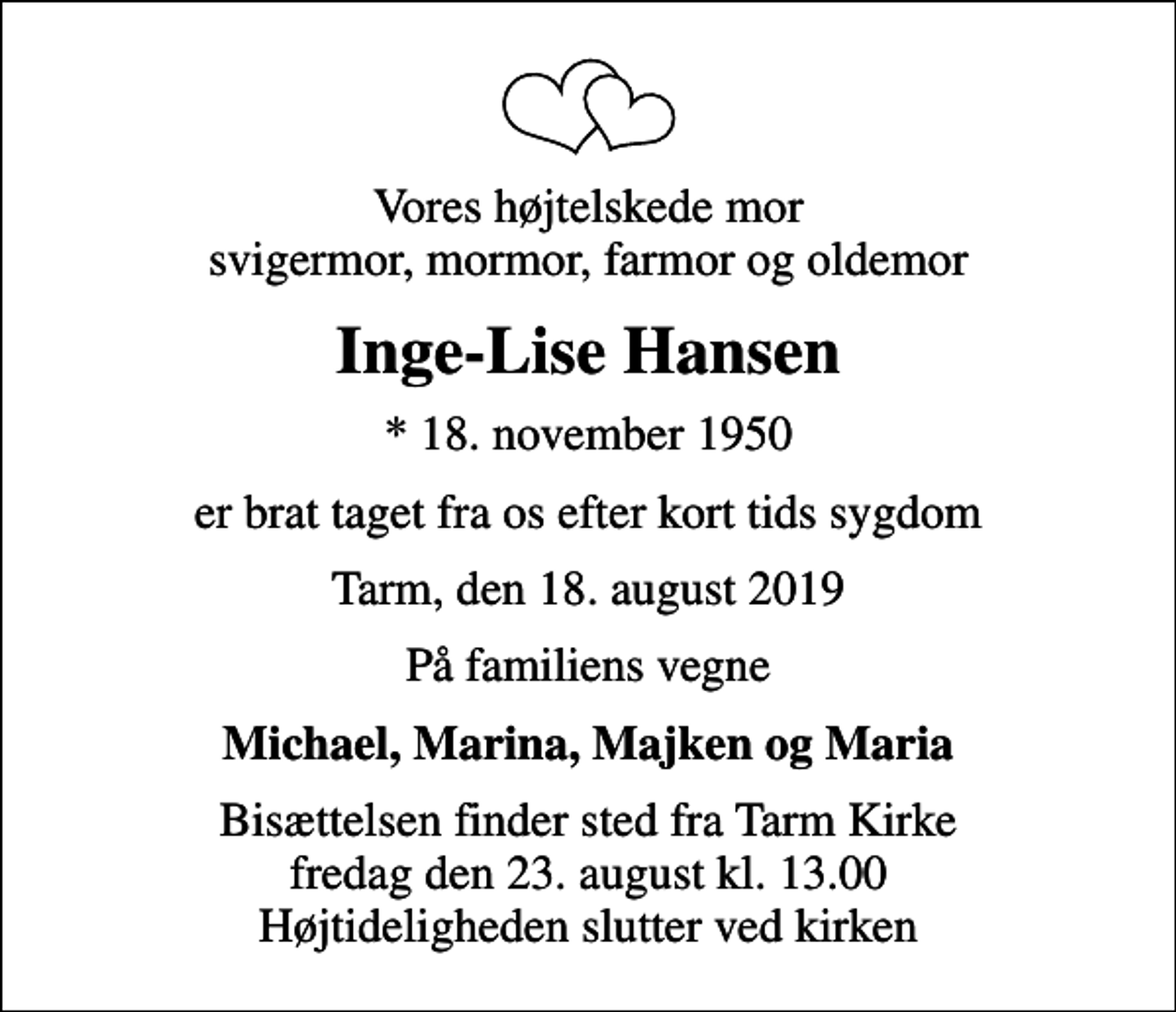 <p>Vores højtelskede mor svigermor, mormor, farmor og oldemor<br />Inge-Lise Hansen<br />* 18. november 1950<br />er brat taget fra os efter kort tids sygdom<br />Tarm, den 18. august 2019<br />På familiens vegne<br />Michael, Marina, Majken og Maria<br />Bisættelsen finder sted fra Tarm Kirke fredag den 23. august kl. 13.00 Højtideligheden slutter ved kirken</p>