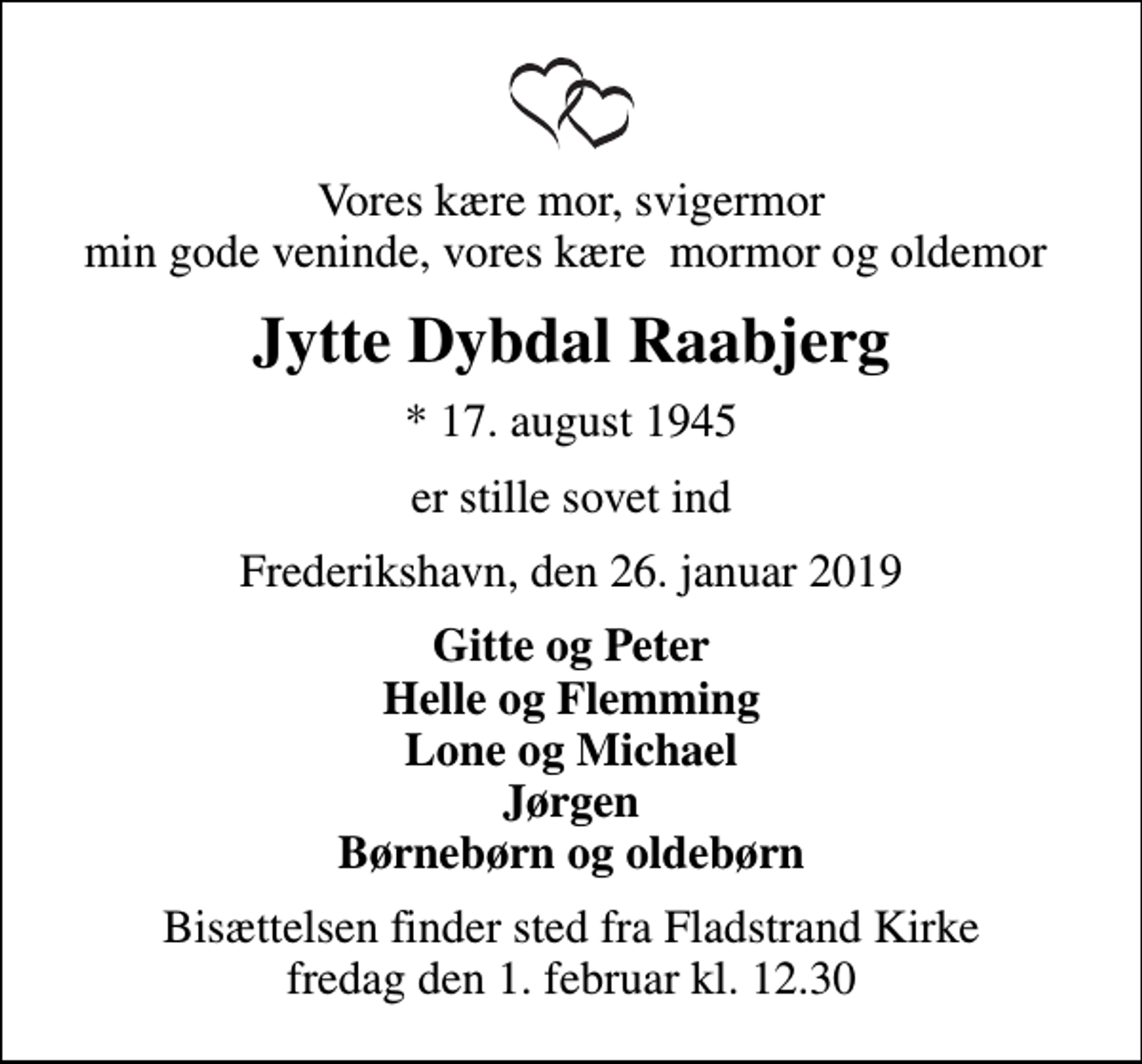 <p>Vores kære mor, svigermor min gode veninde, vores kære mormor og oldemor<br />Jytte Dybdal Raabjerg<br />* 17. august 1945<br />er stille sovet ind<br />Frederikshavn, den 26. januar 2019<br />Gitte og Peter Helle og Flemming Lone og Michael Jørgen Børnebørn og oldebørn<br />Bisættelsen finder sted fra Fladstrand Kirke fredag den 1. februar kl. 12.30</p>