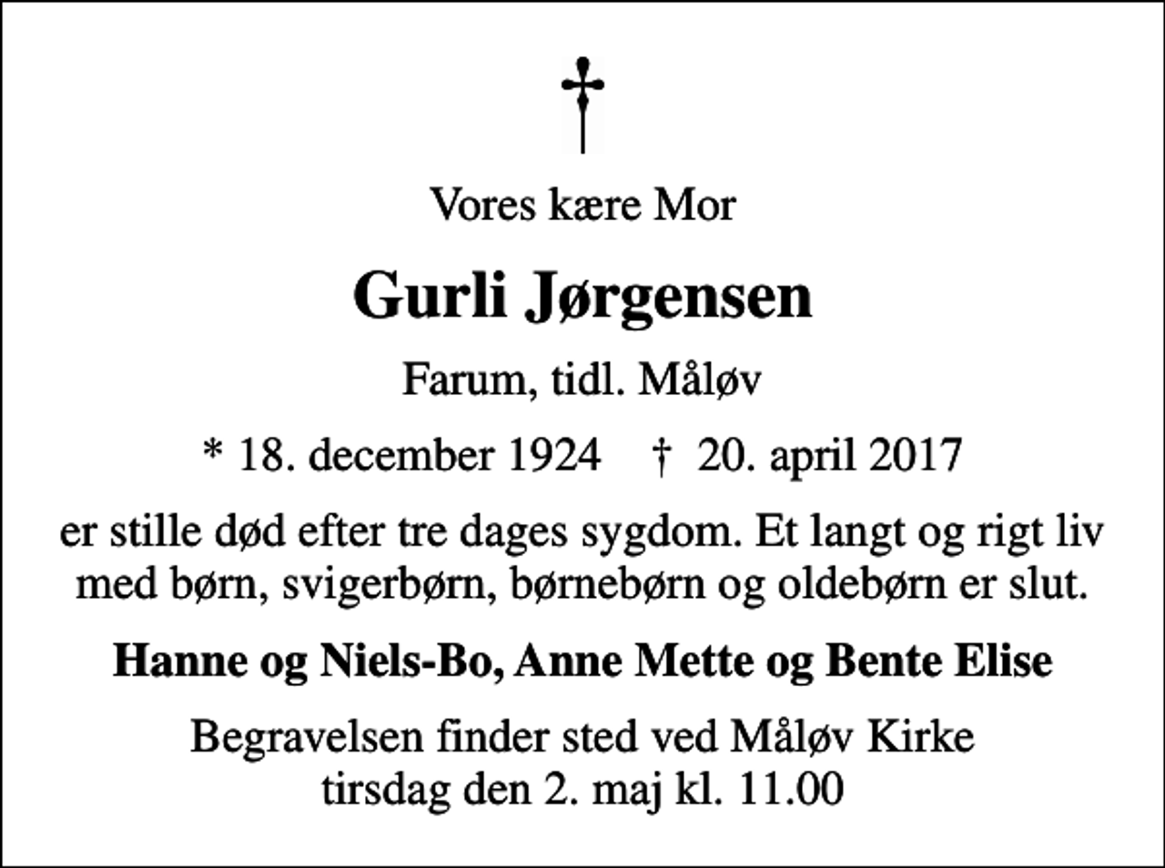 <p>Vores kære Mor<br />Gurli Jørgensen<br />Farum, tidl. Måløv<br />* 18. december 1924 ✝ 20. april 2017<br />er stille død efter tre dages sygdom. Et langt og rigt liv med børn, svigerbørn, børnebørn og oldebørn er slut.<br />Hanne og Niels-Bo, Anne Mette og Bente Elise<br />Begravelsen finder sted ved Måløv Kirke tirsdag den 2. maj kl. 11.00</p>