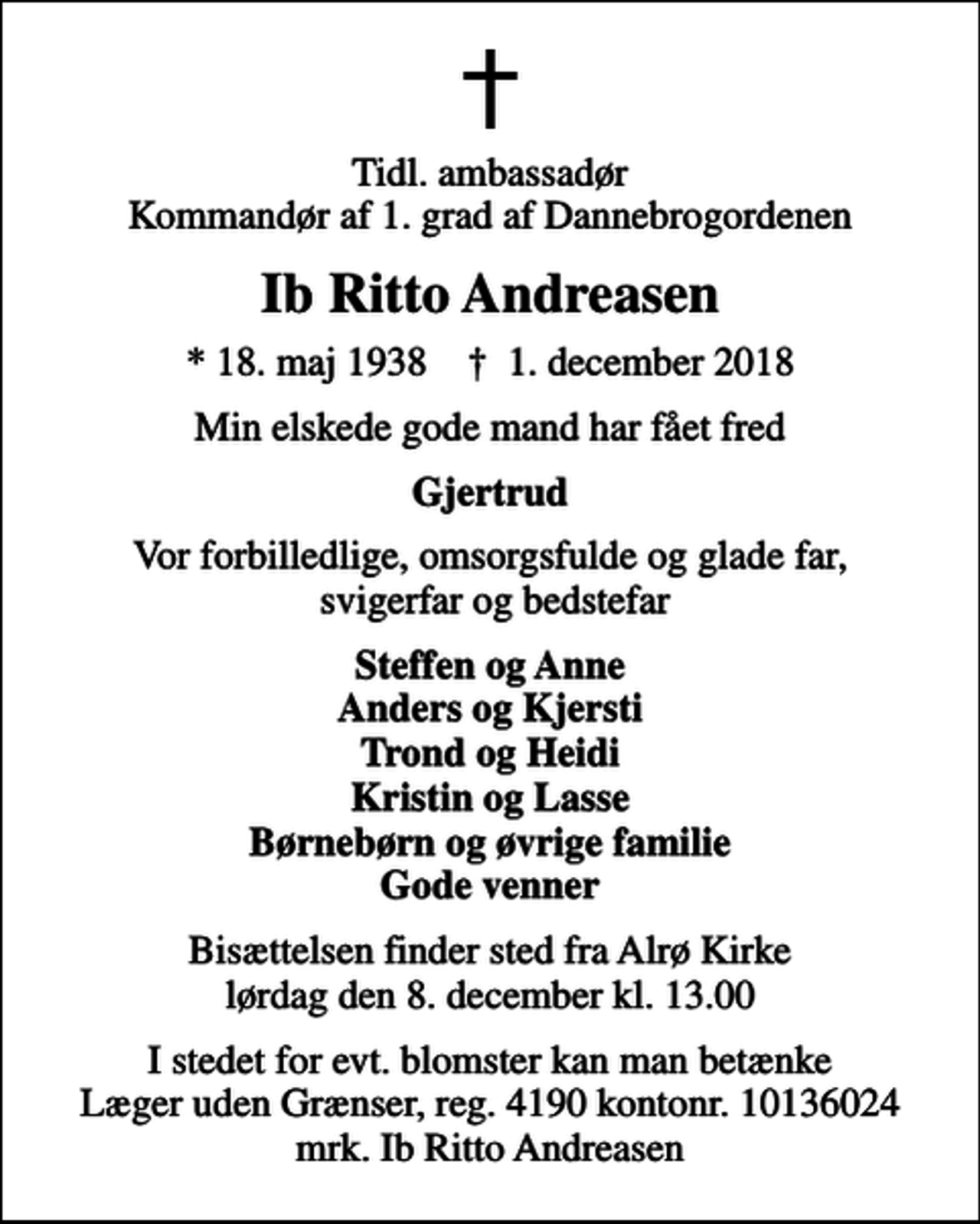 <p>Tidl. ambassadør Kommandør af 1. grad af Dannebrogordenen<br />Ib Ritto Andreasen<br />* 18. maj 1938 ✝ 1. december 2018<br />Min elskede gode mand har fået fred<br />Gjertrud<br />Vor forbilledlige, omsorgsfulde og glade far, svigerfar og bedstefar<br />Steffen og Anne Anders og Kjersti Trond og Heidi Kristin og Lasse Børnebørn og øvrige familie Gode venner<br />Bisættelsen finder sted fra Alrø Kirke lørdag den 8. december kl. 13.00<br />I stedet for evt. blomster kan man betænke<br />Læger uden Grænser reg.4190kontonr.10136024mrk. Ib Ritto<br />Andreasen</p>
