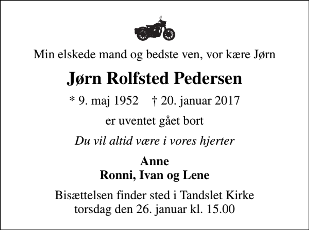 <p>Min elskede mand og bedste ven, vor kære Jørn<br />Jørn Rolfsted Pedersen<br />* 9. maj 1952 ✝ 20. januar 2017<br />er uventet gået bort<br />Du vil altid være i vores hjerter<br />Anne Ronni, Ivan og Lene<br />Bisættelsen finder sted i Tandslet Kirke torsdag den 26. januar kl. 15.00</p>