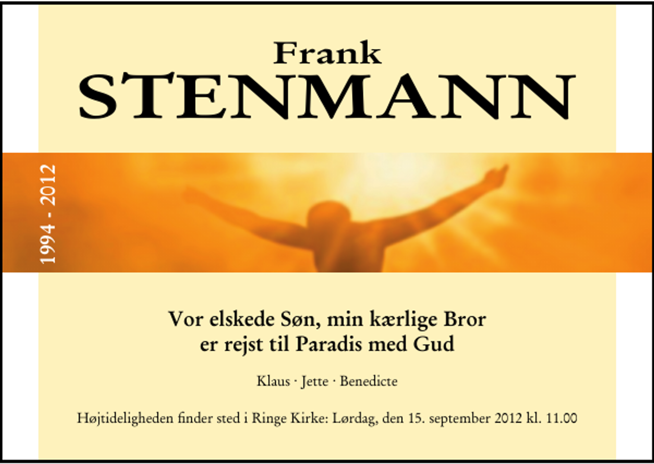 <p>Frank Stenmann<br />1994 - 2012<br />Vor elskede Søn, min kærlige Bror er rejst til Paradis med Gud<br />Klaus . Jette . Benedicte<br />Højtideligheden finder sted i Ringe Kirke lørdag den 15. september kl. 11.00</p>