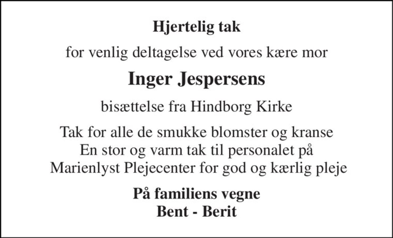 Hjertelig tak 
for venlig deltagelse ved vores kære mor 
Inger Jespersens 
bisættelse fra Hindborg Kirke 
Tak for alle de smukke blomster og kranse En stor og varm tak til personalet på  Marienlyst Plejecenter for god og kærlig pleje 
På familiens vegne Bent - Berit