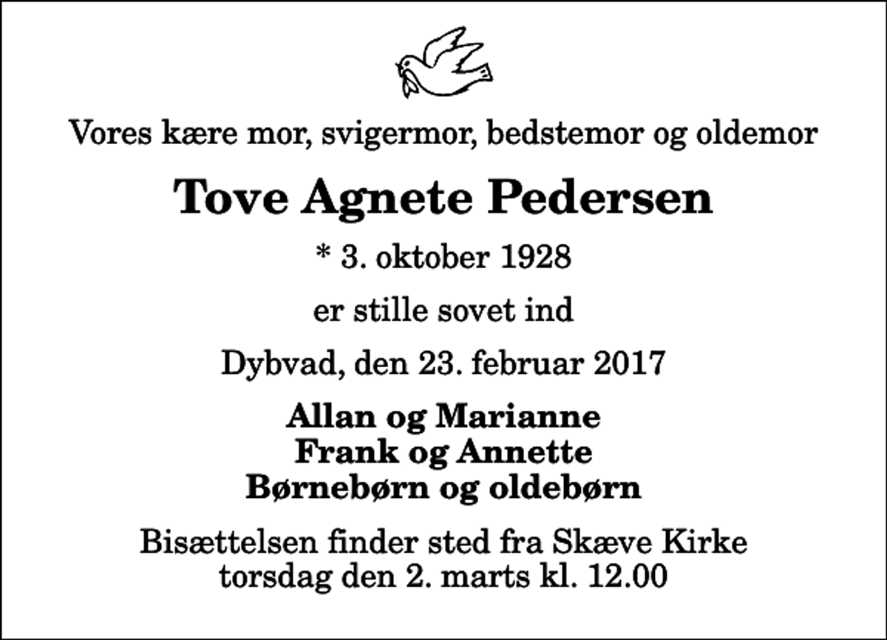 <p>Vores kære mor, svigermor, bedstemor og oldemor<br />Tove Agnete Pedersen<br />* 3. oktober 1928<br />er stille sovet ind<br />Dybvad, den 23. februar 2017<br />Allan og Marianne Frank og Annette Børnebørn og oldebørn<br />Bisættelsen finder sted fra Skæve Kirke torsdag den 2. marts kl. 12.00</p>