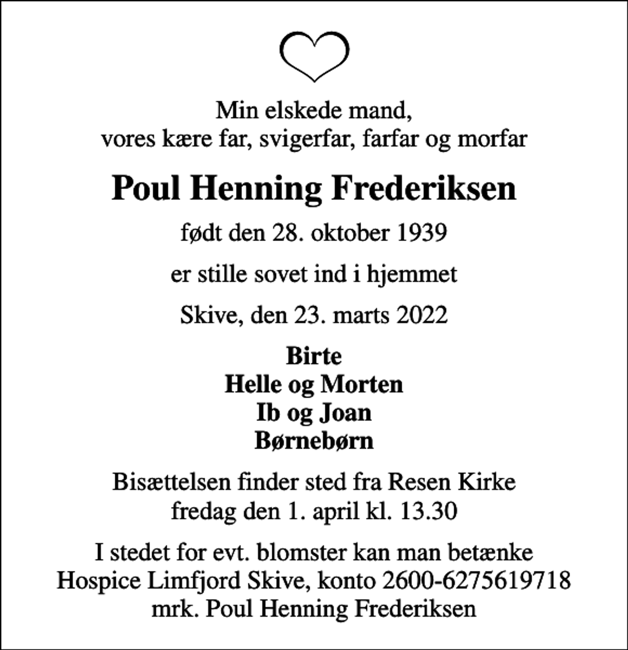 <p>Min elskede mand, vores kære far, svigerfar, farfar og morfar<br />Poul Henning Frederiksen<br />født den 28. oktober 1939<br />er stille sovet ind i hjemmet<br />Skive, den 23. marts 2022<br />Birte Helle og Morten Ib og Joan Børnebørn<br />Bisættelsen finder sted fra Resen Kirke fredag den 1. april kl. 13.30<br />I stedet for evt. blomster kan man betænke<br />Hospice Limfjord Skive konto2600-6275619718mrk. Poul Henning<br />Frederiksen</p>