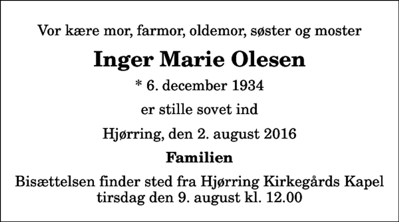<p>Vor kære mor, farmor, oldemor, søster og moster<br />Inger Marie Olesen<br />* 6. december 1934<br />er stille sovet ind<br />Hjørring, den 2. august 2016<br />Familien<br />Bisættelsen finder sted fra Hjørring Kirkegårds Kapel tirsdag den 9. august kl. 12.00</p>