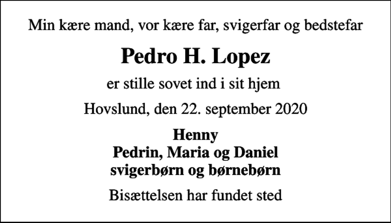 <p>Min kære mand, vor kære far, svigerfar og bedstefar<br />Pedro H. Lopez<br />er stille sovet ind i sit hjem<br />Hovslund, den 22. september 2020<br />Henny Pedrin, Maria og Daniel svigerbørn og børnebørn<br />Bisættelsen har fundet sted</p>