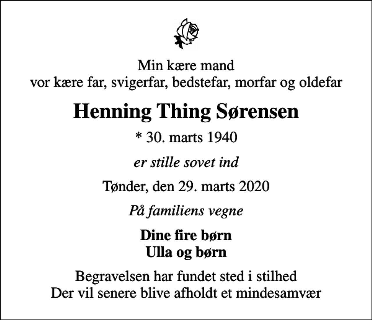 <p>Min kære mand vor kære far, svigerfar, bedstefar, morfar og oldefar<br />Henning Thing Sørensen<br />* 30. marts 1940<br />er stille sovet ind<br />Tønder, den 29. marts 2020<br />På familiens vegne<br />Dine fire børn Ulla og børn<br />Begravelsen har fundet sted i stilhed Der vil senere blive afholdt et mindesamvær</p>