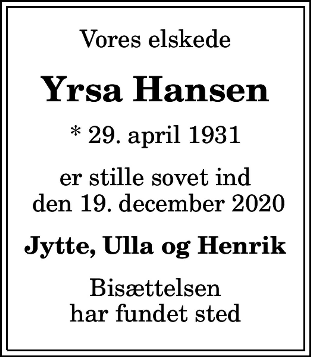 <p>Vores elskede<br />Yrsa Hansen<br />* 29. april 1931<br />er stille sovet ind den 19. december 2020<br />Jytte, Ulla og Henrik<br />Bisættelsen har fundet sted</p>