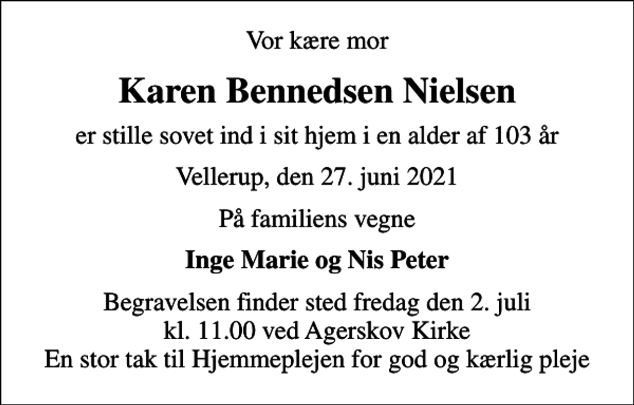 <p>Vor kære mor<br />Karen Bennedsen Nielsen<br />er stille sovet ind i sit hjem i en alder af 103 år<br />Vellerup, den 27. juni 2021<br />På familiens vegne<br />Inge Marie og Nis Peter<br />Begravelsen finder sted fredag den 2. juli kl. 11.00 ved Agerskov Kirke En stor tak til Hjemmeplejen for god og kærlig pleje</p>