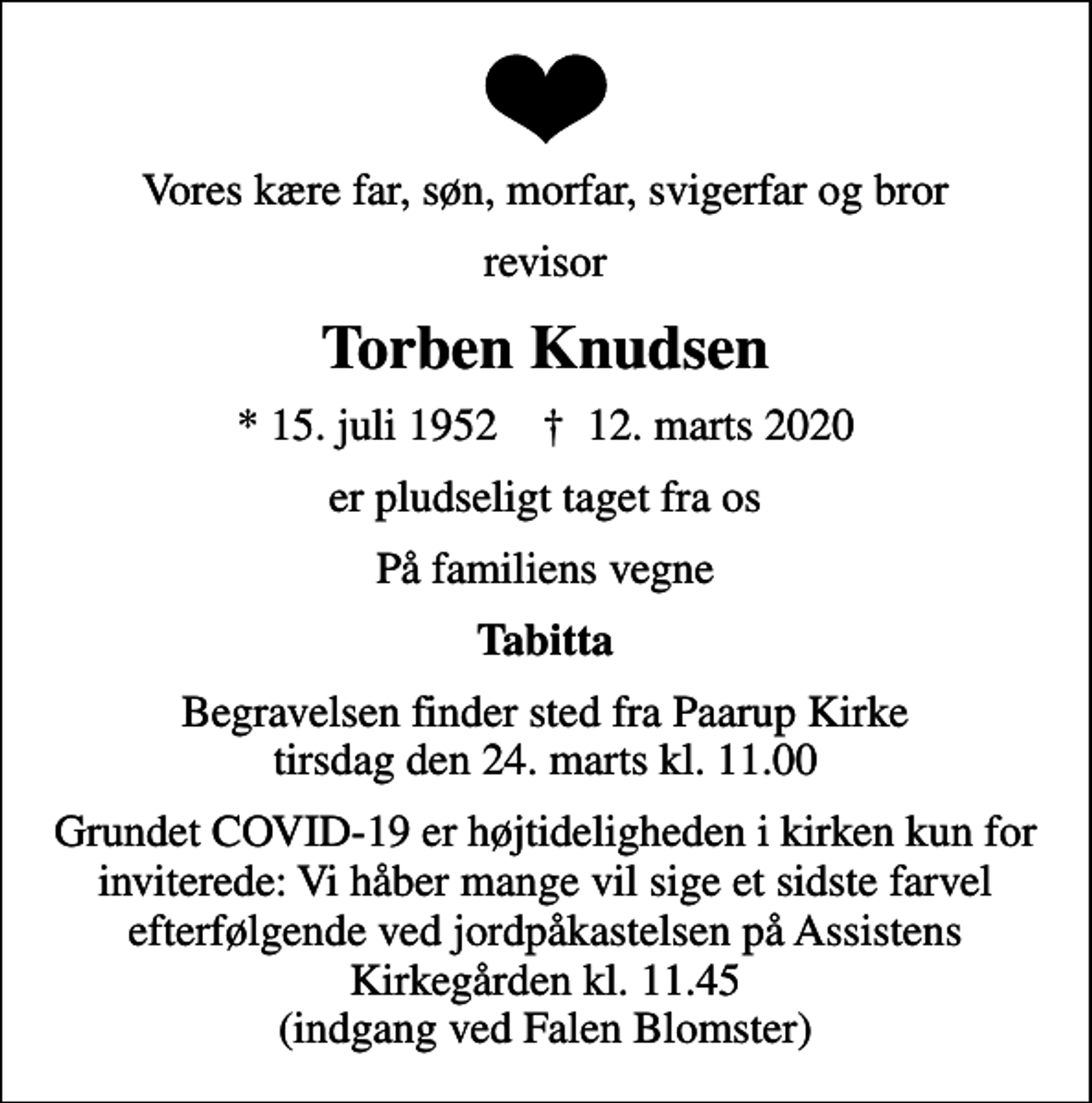 <p>Vores kære far, søn, morfar, svigerfar og bror<br />revisor<br />Torben Knudsen<br />* 15. juli 1952 ✝ 12. marts 2020<br />er pludseligt taget fra os<br />På familiens vegne<br />Tabitta<br />Begravelsen finder sted fra Paarup Kirke tirsdag den 24. marts kl. 11.00<br />Grundet COVID-19 er højtideligheden i kirken kun for inviterede: Vi håber mange vil sige et sidste farvel efterfølgende ved jordpåkastelsen på Assistens Kirkegården kl. 11.45 (indgang ved Falen Blomster)</p>