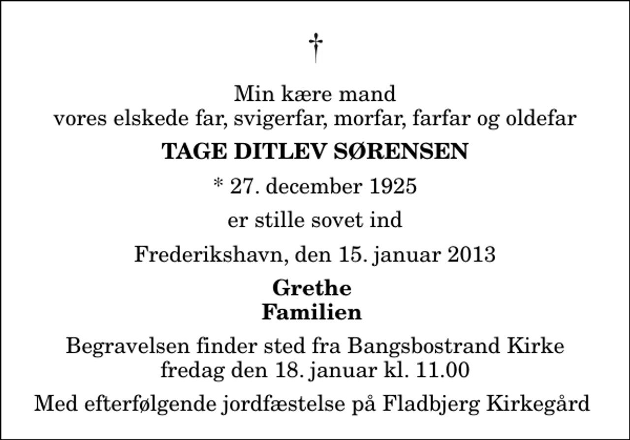 <p>Min kære mand vores elskede far, svigerfar, morfar, farfar og oldefar<br />Tage Ditlev Sørensen<br />* 27. december 1925<br />er stille sovet ind<br />Frederikshavn, den 15. januar 2013<br />Grethe Familien<br />Begravelsen finder sted fra Bangsbostrand Kirke fredag den 18. januar kl. 11.00<br />Med efterfølgende jordfæstelse på Fladbjerg Kirkegård</p>