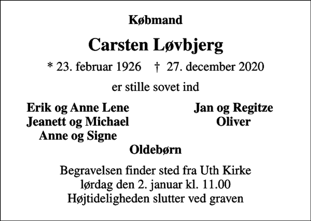 <p>Købmand<br />Carsten Løvbjerg<br />* 23. februar 1926 ✝ 27. december 2020<br />er stille sovet ind<br />Erik og Anne Lene<br />Jan og Regitze<br />Jeanett og Michael<br />Oliver<br />Anne og Signe<br />Begravelsen finder sted fra Uth Kirke lørdag den 2. januar kl. 11.00 Højtideligheden slutter ved graven</p>
