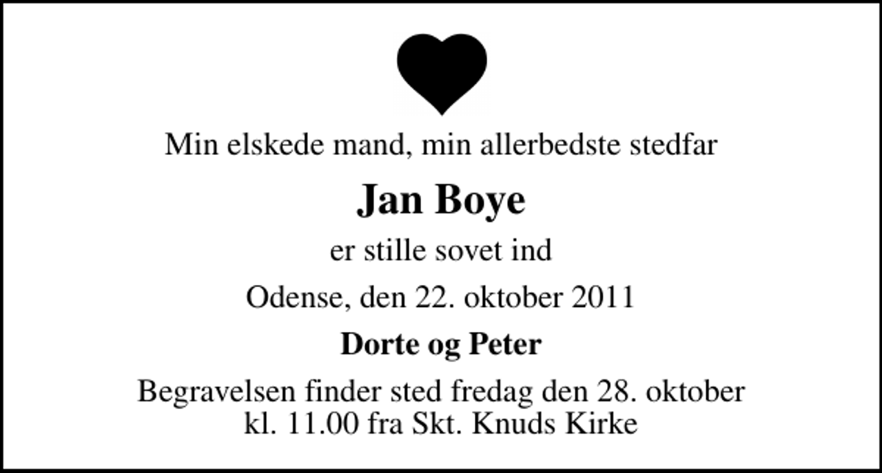 <p>Min elskede mand, min allerbedste stedfar<br />Jan Boye<br />er stille sovet ind<br />Odense, den 22. oktober 2011<br />Dorte og Peter<br />Begravelsen finder sted fredag den 28. oktober kl. 11.00 fra Skt. Knuds Kirke</p>