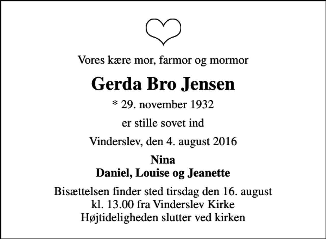 <p>Vores kære mor, farmor og mormor<br />Gerda Bro Jensen<br />* 29. november 1932<br />er stille sovet ind<br />Vinderslev, den 4. august 2016<br />Nina Daniel, Louise og Jeanette<br />Bisættelsen finder sted tirsdag den 16. august kl. 13.00 fra Vinderslev Kirke Højtideligheden slutter ved kirken</p>