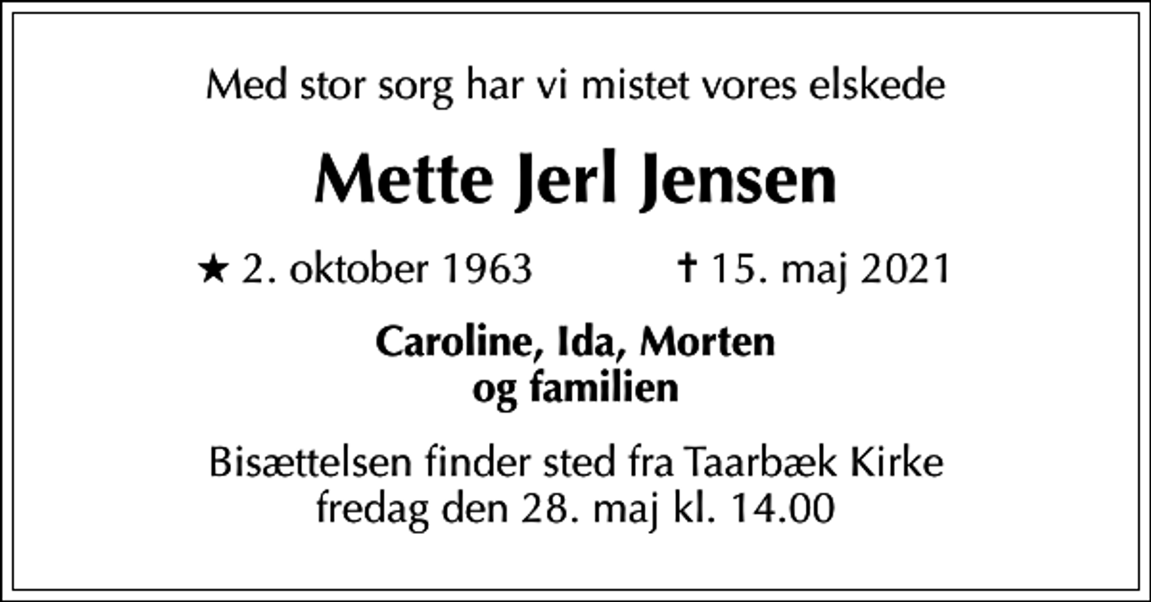 <p>Med stor sorg har vi mistet vores elskede<br />Mette Jerl Jensen<br />* 2. oktober 1963 ✝ 15. maj 2021<br />Caroline, Ida, Morten og familien<br />Bisættelsen finder sted fra Taarbæk Kirke fredag den 28. maj kl. 14.00</p>
