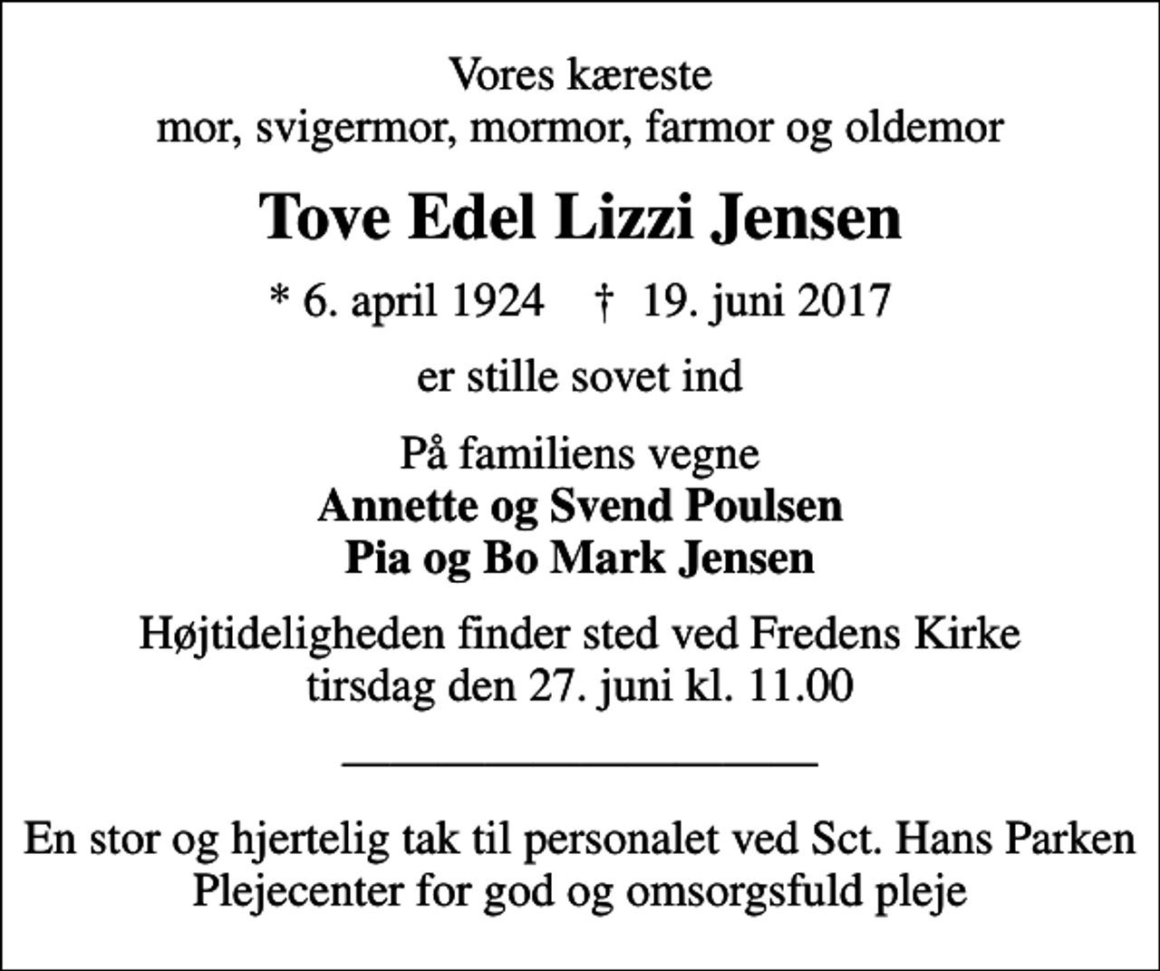 <p>Vores kæreste mor, svigermor, mormor, farmor og oldemor<br />Tove Edel Lizzi Jensen<br />* 6. april 1924 ✝ 19. juni 2017<br />er stille sovet ind<br />På familiens vegne <em>Annette og Svend Poulsen Pia og Bo Mark Jensen<br />Højtideligheden finder sted ved Fredens Kirke tirsdag den 27. juni kl. 11.00<br />En stor og hjertelig tak til personalet ved Sct. Hans Parken Plejecenter for god og omsorgsfuld pleje</em></p>