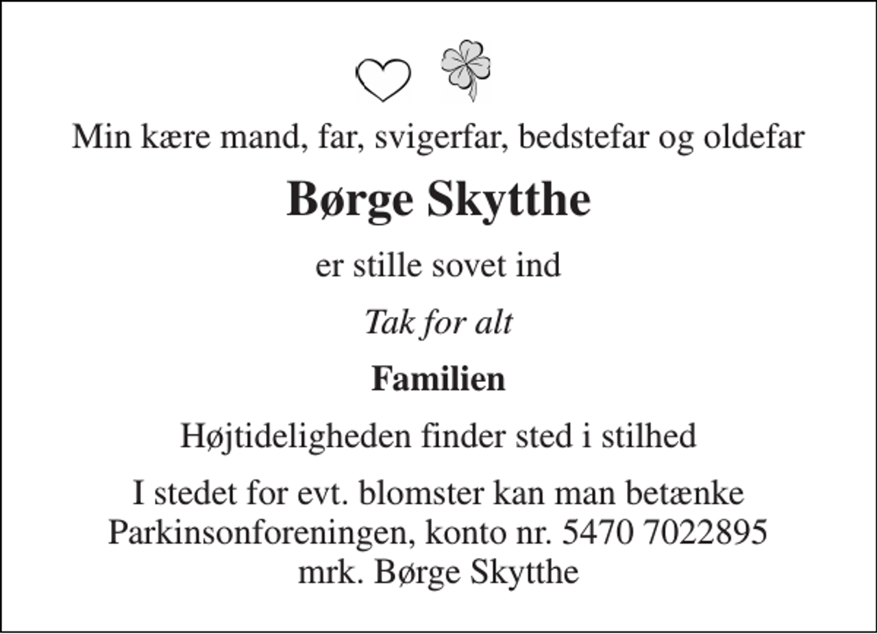 <p>Min kære mand, far, svigerfar, bedstefar og oldefar<br />Børge Skytthe<br />er stille sovet ind<br />Tak for alt<br />Familien<br />Højtideligheden finder sted i stilhed<br />I stedet for evt. blomster kan man betænke Parkinsonforeningen, konto nr. 5470 7022895 mrk. Børge Skytthe</p>