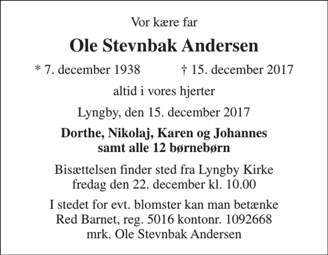 <p>Vor kære far<br />Ole Stevnbak Andersen<br />* 7. december 1938 † 15. december 2017<br />altid i vores hjerter<br />Lyngby, den 15. december 2017<br />Dorthe, Nikolaj, Karen og Johannes samt alle 12 børnebørn<br />Bisættelsen finder sted fra Lyngby Kirke fredag den 22. december kl. 10.00<br />I stedet for evt. blomster kan man betænke Red Barnet, reg. 5016 kontonr. 1092668 mrk. Ole Stevnbak Andersen</p>